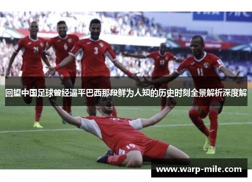 回望中国足球曾经逼平巴西那段鲜为人知的历史时刻全景解析深度解
