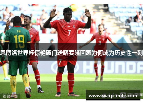 恩博洛世界杯惊艳破门送喀麦隆回家为何成为历史性一刻