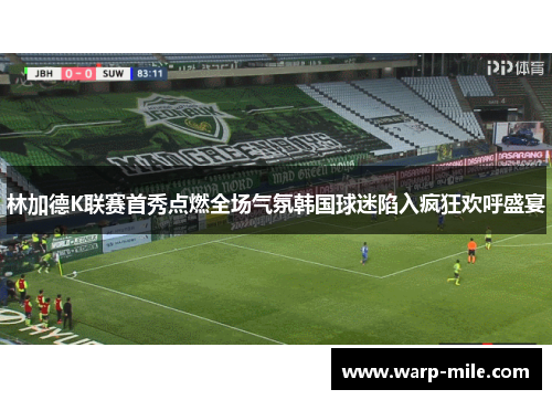 林加德K联赛首秀点燃全场气氛韩国球迷陷入疯狂欢呼盛宴