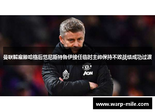 曼联解雇滕哈格后范尼斯特鲁伊接任临时主帅保持不败战绩成功过渡